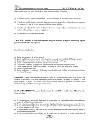 81,9(56,'$'1$,21$/'(/$/7,3/$123812 ED
U
C
A
C
IÓ
N C
ÍV
IC
A
- -

El marido que no se crea padre del hijo de su mujer puede negarlo por lo siguiente:
a) Cuando el hijo nace antes de cumplidos los 180 días siguientes al de la celebración del matrimonio.
b) Cuando sea manifiestamente imposible, dadas las circunstancias, que haya cohabitado con su mujer en
los primeros 121 días de los 300 anteriores al del nacimiento del hijo.
c) Cuando está judicialmente separado durante el mismo periodo indicado anteriormente, salvo que
hubiera cohabitado con su mujer en ese período.
d) Cuando adolezca de impotencia absoluta.
ADOPCIÓN.- Mediante la adopción el adoptado adquiere la calidad de hijo del adoptante y deja de
pertenecer a su familia consanguínea.
Requisitos para la adopción:
a) Que el adoptante goce de solvencia moral.
b) Que la edad del adoptante sea por lo menos igual a la suma de la mayoridad y la del hijo por adoptar.
c) Que cuando el adoptante sea casado concurra el asentimiento de su cónyuge.
d) Que el adoptado preste su asentimiento si es mayor de diez años.
e) Que asientan los padres del adoptado si estuviese bajo su patria potestad o bajo su curatela.
f) Que se oiga al tutor o al curador del adoptado y al consejo de familia si el adoptado es incapaz.
g) Que sea aprobada por el juez.
h) Que si el adoptante es extranjero y el adoptado menor de edad, aquél ratifique personalmente ante el juez
su voluntad de adoptar.
Comentario: La adopción se tramita de acuerdo al Código de Procedimientos Civiles o al de Menores. La
adopción es irrevocable. Nadie puede ser adoptado por más de un persona, a no ser por los cónyuges. El tutor
puede adoptar a su pupilo y el curador a su curado solamente después de aprobarlas las cuentas de su
administración y satisfecha el alcance que resulte de ellos.
HIJOS EXTRAMATRIMONIALES.- Son todos aquellos concebidos y nacidos fuera del matrimonio.
Características:
a) El reconocimiento y la sentencia declaratoria de la paternidad o la maternidad son los únicos medios de
prueba de la filiación extramatrimonial.
b) El hijo extramatrimonial puede ser reconocido por el padre y la madre conjuntamente o por uno de ellos.
c) El hijo extramatrimonial puede ser reconocido por los abuelos o abuelas de la respectiva línea, en el caso
de muerte del padre o de la madre.
d) El hijo de mujer casada no puede ser reconocido sino después de que el marido lo hubiese negado y
obtenido sentencia favorable.
e) El hijo extramatrimonial reconocido por uno de los cónyuges no puede vivir en la casa conyugal sin el
 