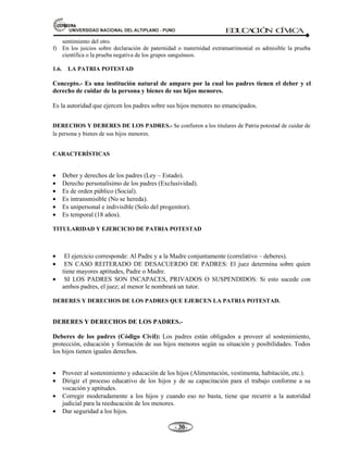 81,9(56,'$'1$,21$/'(/$/7,3/$123812 ED
U
C
A
C
IÓ
N C
ÍV
IC
A
- -

sentimiento del otro.
f) En los juicios sobre declaración de paternidad o maternidad extramatrimonial es admisible la prueba
científica o la prueba negativa de los grupos sanguíneos.
1.6. LA PATRIA POTESTAD
Concepto.- Es una institución natural de amparo por la cual los padres tienen el deber y el
derecho de cuidar de la persona y bienes de sus hijos menores.
Es la autoridad que ejercen los padres sobre sus hijos menores no emancipados.
DERECHOS Y DEBERES DE LOS PADRES.- Se confieren a los titulares de Patria potestad de cuidar de
la persona y bienes de sus hijos menores.
CARACTERÍSTICAS
• Deber y derechos de los padres (Ley – Estado).
• Derecho personalísimo de los padres (Exclusividad).
• Es de orden público (Social).
• Es intransmisible (No se hereda).
• Es unipersonal e indivisible (Solo del progenitor).
• Es temporal (18 años).
TITULARIDAD Y EJERCICIO DE PATRIA POTESTAD
• El ejercicio corresponde: Al Padre y a la Madre conjuntamente (correlativo – deberes).
• EN CASO REITERADO DE DESACUERDO DE PADRES: El juez determina sobre quien
tiene mayores aptitudes, Padre o Madre.
• SI LOS PADRES SON INCAPACES, PRIVADOS O SUSPENDIDOS: Si esto sucede con
ambos padres, el juez; al menor le nombrará un tutor.
DEBERES Y DERECHOS DE LOS PADRES QUE EJERCEN LA PATRIA POTESTAD.
DEBERES Y DERECHOS DE LOS PADRES.-
Deberes de los padres (Código Civil): Los padres están obligados a proveer al sostenimiento,
protección, educación y formación de sus hijos menores según su situación y posibilidades. Todos
los hijos tienen iguales derechos.
• Proveer al sostenimiento y educación de los hijos (Alimentación, vestimenta, habitación, etc.).
• Dirigir el proceso educativo de los hijos y de su capacitación para el trabajo conforme a su
vocación y aptitudes.
• Corregir moderadamente a los hijos y cuando eso no basta, tiene que recurrir a la autoridad
judicial para la reeducación de los menores.
• Dar seguridad a los hijos.
 