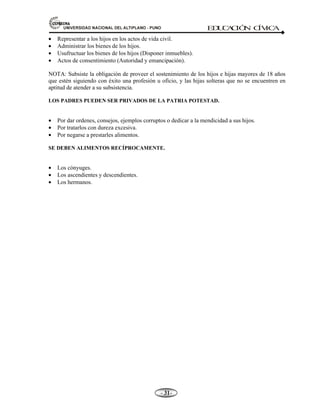 81,9(56,'$'1$,21$/'(/$/7,3/$123812 ED
U
C
A
C
IÓ
N C
ÍV
IC
A
- -

• Representar a los hijos en los actos de vida civil.
• Administrar los bienes de los hijos.
• Usufructuar los bienes de los hijos (Disponer inmuebles).
• Actos de consentimiento (Autoridad y emancipación).
NOTA: Subsiste la obligación de proveer el sostenimiento de los hijos e hijas mayores de 18 años
que estén siguiendo con éxito una profesión u oficio, y las hijas solteras que no se encuentren en
aptitud de atender a su subsistencia.
LOS PADRES PUEDEN SER PRIVADOS DE LA PATRIA POTESTAD.
• Por dar ordenes, consejos, ejemplos corruptos o dedicar a la mendicidad a sus hijos.
• Por tratarlos con dureza excesiva.
• Por negarse a prestarles alimentos.
SE DEBEN ALIMENTOS RECÍPROCAMENTE.
• Los cónyuges.
• Los ascendientes y descendientes.
• Los hermanos.
 