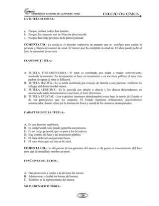 81,9(56,'$'1$,21$/'(/$/7,3/$123812 ED
U
C
A
C
IÓ
N C
ÍV
IC
A
- -

LA TUTELA SE INICIA.-
a. Porque, ambos padres han muerto.
b. Porque, los menores son de filiación desconocida.
c. Porque, han sido privados de la patria potestad.
COMENTARIO.- La tutela es el derecho supletoria de amparo que se confiere para cuidar la
persona y bienes del menor de edad. El menor que ha cumplido la edad de 14 años puede pedir al
Juez la remoción de su tutor.
CLASES DE TUTELA.-
A. TUTELA TESTAMENTARIA.- El tutor es nombrado por padre o madre sobreviviente,
mediante testamento. La designación se hace en testamento o en escritura pública el tutor (los
padres designan al tutor al fallecer).
B. TUTELA DATIVA.- Es la tutela nombrada por consejo de familia a una persona residente en
el lugar del domicilio del menor.
C. TUTELA LEGITIMA.- Es la ejercida por abuelo o abuela y los demás descendientes en
ausencia de tutela testamentaria o escritura, el Juez determina.
D. TUTELA ESTATAL.- Los expósitos (menores abandonados) están bajo la tutela del Estado o
de los particulares que los amparen. El Estado mantiene orfanatorios, puericultorios
asistenciales, donde velan por la formación física y moral de los menores desamparados.
CARACTERES DE LA TUTELA.-
A. Es una función supletoria.
B. Es unipersonal, solo puede ejercerla una persona.
C. Es un cargo personal, que no pasa a los herederos.
D. Hay control de Juez y del ministerio público.
E. El tutor debe ser una persona física.
F. El tutor tiene que ser mayor de edad.
COMENTARIO.- La obligación de los parientes del menor es de poner en conocimiento del Juez
para que de inmediato nombre un tutor.
FUNCIONES DEL TUTOR.-
A. Dar protección y cuidar a la persona del menor.
B. Administrar y cuidar los bienes del menor.
C. También es su representante del menor.
NO PUEDEN SER TUTORES.-
 