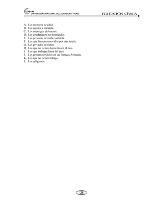 81,9(56,'$'1$,21$/'(/$/7,3/$123812 ED
U
C
A
C
IÓ
N C
ÍV
IC
A
- -

A. Los menores de edad.
B. Los sujetos a cúratela.
C. Los enemigos del menor.
D. Los condenados por homicidio.
E. Las personas de mala conducta.
F. Los que fueron removidos por otra tutela.
G. Los privados de razón.
H. Los que no tienen domicilio en el país.
I. Los que trabajan fuera del país.
J. Los prestan servicios en las Fuerzas Armadas.
K. Los que no tienen trabajo.
L. Los religiosos.
 