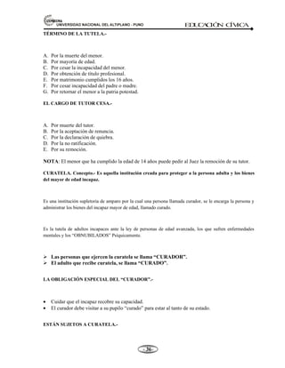 81,9(56,'$'1$,21$/'(/$/7,3/$123812 ED
U
C
A
C
IÓ
N C
ÍV
IC
A
- -

TÉRMINO DE LA TUTELA.-
A. Por la muerte del menor.
B. Por mayoría de edad.
C. Por cesar la incapacidad del menor.
D. Por obtención de título profesional.
E. Por matrimonio cumplidos los 16 años.
F. Por cesar incapacidad del padre o madre.
G. Por retornar el menor a la patria potestad.
EL CARGO DE TUTOR CESA.-
A. Por muerte del tutor.
B. Por la aceptación de renuncia.
C. Por la declaración de quiebra.
D. Por la no ratificación.
E. Por su remoción.
NOTA: El menor que ha cumplido la edad de 14 años puede pedir al Juez la remoción de su tutor.
CURATELA. Concepto.- Es aquella institución creada para proteger a la persona adulta y los bienes
del mayor de edad incapaz.
Es una institución supletoria de amparo por la cual una persona llamada curador, se le encarga la persona y
administrar los bienes del incapaz mayor de edad, llamado curado.
Es la tutela de adultos incapaces ante la ley de personas de edad avanzada, los que sufren enfermedades
mentales y los “OBNUBILADOS” Psíquicamente.
¾ Las personas que ejercen la curatela se llama “CURADOR”.
¾ El adulto que recibe curatela, se llama “CURADO”.
LA OBLIGACIÓN ESPECIAL DEL “CURADOR”.-
• Cuidar que el incapaz recobre su capacidad.
• El curador debe visitar a su pupilo “curado” para estar al tanto de su estado.
ESTÁN SUJETOS A CURATELA.-
 