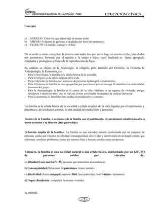 81,9(56,'$'1$,21$/'(/$/7,3/$123812 ED
U
C
A
C
IÓ
N C
ÍV
IC
A
- -

Concepto:
a) ANTIGUO: Todos los que viven bajo el mismo techo.
b) AMPLIO: Conjunto de personas vinculadas por lazos de parentesco.
c) ESTRICTO: El marido, la mujer y el hijo.
De acuerdo a estos conceptos, la familia son todos los que viven bajo un mismo techo, vinculados
por parentesco, formado por el marido y la mujer e hijos, cuya finalidad es darse apropiada
compañía y prologarse a través de la reproducción de hijos.
Su análisis es objeto de la Sociología, la religión, pero también del Derecho, la Historia, la
Antropología, la Economía, etc.
- Para la Sociología, la familia es la célula básica de la sociedad.
- Para la religión, es la célula original de la vida.
- Para el derecho, la familia es el conjunto de personas ligadas por el matrimonio.
- Para la historia, la familia es una agrupación por parentesco que se encarga de satisfacer las necesidades
humanas del grupo.
- Para la Antropología, la familia es el centro de la vida cotidiana es un espacio de vivienda, abrigo,
residencia o domicilio en el que se realizan ciertas actividades recurrentes de carácter universal.
- Para la economía, la familia es una unidad de producción y consumo.
La familia es la célula básica de la sociedad o célula original de la vida, ligadas por el matrimonio y
parentesco, de residencia común, es una unidad de producción y consumo.
Fuentes de la Familia.- Las fuentes de la familia son el matrimonio, el concubinato cohabitacional o la
unión de hecho y la filiación (lazo padre-hijo).
Definición amplia de la familia.- La familia es una sociedad natural, conformada por un conjunto de
personas unidas por vínculos de afinidad, consanguinidad, afectividad y convivencia en un hogar común, que
enfrentan similares problemas, tienen los mismos fines y buscan satisfacciones reciprocas.
Entonces, la familia es una sociedad natural o una célula básica, conformada por un GRUPO
de personas unidas por vínculos de:
a) Afinidad (Lazo marital V+M, personas que transmiten descendencia).
b) Consanguinidad (Relaciones de parentesco: tronco común).
c) Afectividad (Amor conyugal: esposos; filial: lazo padre-hijo; lazo fraterno: hermanos).
d) Hogar (Residencia: comparten la misma vivienda).
Se entiende:
 