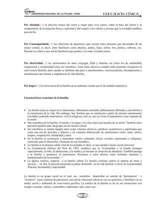 81,9(56,'$'1$,21$/'(/$/7,3/$123812 ED
U
C
A
C
IÓ
N C
ÍV
IC
A
- -

Por afinidad.- A la elección mutua del varón y mujer para vivir juntos, sobre la base del afecto y la
comprensión, de la atracción física y espiritual y del respeto a los valores y normas que la sociedad establece
para tal fin.
Por Consanguinidad.- A las relaciones de parentesco que existen entre personas que descienden de un
tronco común, es decir, entre familiares como abuelos, padres, hijos, nietos, tíos, primos, sobrinos, etc.
Pariente se refiere a una red de familiares que pueden o no estar viviendo juntos.
Por afectividad.- A los sentimientos de amor conyugal, filial y fraterno, así como los de solidaridad,
cooperación y reciprocidad entre sus miembros. Estos lazos afectivos cuando están presentes enriquecen la
convivencia familiar, pero cuando se debilitan dan paso a resentimientos, incomunicación, incomprensión y
autoritarismo que limitan y empobrecen la vida familiar.
Por hogar.- A la convivencia de la familia en un ambiente común que le da unidad cooperativa.
Características esenciales de la familia.
x La familia tiene su origen en el matrimonio, libremente contraído, públicamente afirmado y está abierta a
la transmisión de la vida. Sin embargo, hay familias que se construyen a partir de uniones consensuales
(sin haber contraído matrimonio: civil ni religioso), esto es, que no existe el matrimonio como sustento de
la unión.
x Son miembros de la familia: el marido y la mujer y los (las) hijos (as) nacidos de su unión. También otros
parientes pueden estar integrados en ese núcleo central.
x Sus miembros se sienten ligados entre sí por vínculos afectivos, jurídicos, económicos y espirituales que
crean una red de derechos y deberes y un conjunto diferenciado de sentimientos como: amor, afecto,
respeto, cooperación, solidaridad y otros.
x En la familia se construyen y transmiten valores culturales, éticos, sociales, espirituales y religiosos,
esenciales para el desarrollo y bienestar de sus miembros.
x La familia es la primera célula vital de la sociedad, es decir, es una unidad o hecho social universal.
x La Constitución Política del Perú de 1993, establece que la “Comunidad y el Estado protegen
especialmente, al niño, al adolescente, a la madre y al anciano en situación de abandono. También protege
a la familia y promueve el matrimonio. Reconoce a estos últimos como institutos naturales y
fundamentales de la sociedad…”
x La Iglesia católica, respecto a la familia señala:”La familia cristiana cultiva el espíritu de amor y
servicio… en ella, la persona encuentra su pleno desarrollo en la vida familiar a través de la paternidad,
filiación, hermandad y nupcialidad.
La familia es un grupo social en el cual, sus miembros desarrollan un sentido de “pertenencia” o
“nosotros”, crean sistemas de parentesco, una red de relaciones afectivas con sus parientes o familiares en su
medio social y ambiental de convivencia pacífica. La solidez de la familia se da en sus actuaciones con
arreglo a normas, valores, costumbres, tradiciones, tales como son:
 