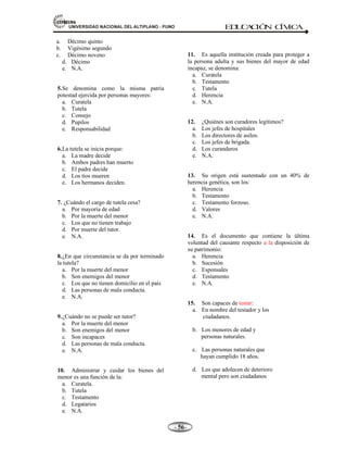 81,9(56,'$'1$,21$/'(/$/7,3/$123812 ED
U
C
A
C
IÓ
N C
ÍV
IC
A
- -

e) Brindar seguridad material y afectiva protegiendo de las adversidades en el normal desarrollo de su
personalidad.
f) Educarlos y brindarles formación integral en el aspecto intelectual, moral y social en beneficio de la
familia y la sociedad.
g) Brindar afecto para el desarrollo de la personalidad de los hijos que requieren efecto paterno y
materno.
2.- Derecho de los padres.- Entre los derechos de los padres podemos mencionar lo siguiente:
a) Ser respetados y obedecidos por los hijos, porque, los padres ejercen autoridad en el hogar e imparten
consejos de experiencia y conocimiento.
b) Ser asistidos cuando lleguen a la ancianidad o cuando tengan impedimentos por enfermedades y
valerse así misma.
c) Ser honrados por la memoria de los hijos a través de actos de reconocimiento en la sociedad.
d) Heredar los bienes de los hijos de acuerdo con la constitución y las leyes.
e) Corregir moderadamente a los hijos o recurrir a la autoridad para la reeducación cuando el caso lo
requiera.
f) Aprovechar de los servicio de los hijos, atendiendo de acuerdo a sexo y edad, sin perjudicar su
educación.
g) Representar a los hijos en actos civiles, administrar y usufructuar los bienes de los hijos.
1.11 INSTITUCIONES QUE PROMUEVEN LA INTEGRACIÓN Y EL BIENESTAR FAMILIAR.
Son los siguientes:
a. FAMILIA Y COMUNIDAD.- Es el ámbito de desarrollo social de niños, adultos, ancianos.
b. IDENTIFICACIÓN Y ROL DE LA FAMILIA.- La familia es la célula social, raíz y grandeza
y el ámbito natural de la comunidad. Sobre esta base reconstituye la comunidad como un
universo mayor que la familia. Si está bien formada lo estará la comunidad, donde el hombre y
la mujer, encontrará instituciones y autoridades que permitirán su pleno desarrollo positivo en
la socialización y capacidad de ejercer roles particulares por los individuos.
c. EL MUNICIPIO.-Personifica el gobierno local, se registran nacimientos, matrimonios,
defunciones y múltiples servicios. Allí se forma civilmente la familia y forma parte de la
localidad y está sujeta a normas que dicta el gobierno local que debe cumplir para asegurarlos
servicios básicos eligiendo a su gobierno por un periodo de 3 años.
d. LA ESCUELA O COLEGIO.- Ámbito natural de educación cultura y socialización.
e. POLICÍA.- Es la institución encargada develar por el orden público, y hacer cumplir las leyes
 
