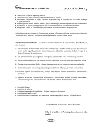 81,9(56,'$'1$,21$/'(/$/7,3/$123812 ED
U
C
A
C
IÓ
N C
ÍV
IC
A
- -

x La autoridad la ejercen el padre y la madre.
x La comunicación entre padres e hijos y entre hermanos es esencial.
x Se comparte sentimientos de alegría y tristeza; de prosperidad y de necesidad; las actividades del hogar;
la ayuda doméstica.
x Se participa de la misma herencia genética que da ciertos rasgos materiales y espirituales a sus miembros.
x Se transmite de generación en generación, las tradiciones familiares, así como las costumbres.
x Se repite los valores de los antepasados pero también cada familia crea sus propios valores.
La familia como grupo primario, es el primero que acoge al niño y dentro del cual comienza su socialización.
La familia lo nutre material y socialmente y lo acoge hasta que llegue al estado adulto.
Importancia de vivir en familia.- Existe un sin número de beneficios de vivir en familia. Estos beneficios,
entre otros son:
1.- La satisfacción de necesidades físicas como: alimentación, vivienda, vestido y salud; psíco-afectivas,
como: afecto, seguridad, estímulo, etc.; sociales, como: educación, recreación, etc. Para el logro de un
desarrollo integral de sus miembros.
2.- Un ambiente familiar que nos permita ser aceptados y reconocidos como seres únicos y diferentes.
3.- Entablar relaciones directas con nuestros parientes y encontrar medios de participación y ayuda mutua.
4.- Compartir nuestras vidas, ideales, valores, fines y expectativas con los miembros de nuestra familia.
5.- Incrementar nuestra autoestima y realización personal a través del afecto, compañía y solidaridad.
6.- Encontrar espacios de comunicación y diálogo para expresar nuestros sentimientos, pensamientos y
emociones.
7.- Aprender a convivir y socializarnos, descubriendo y desarrollando nuestras destrezas, habilidades y
conocimientos que nos servirán en nuestra vida presente y futura. Asimismo entre otros:
x Nos recibe al nacer
x Nos cría en la infancia.
x Nos da valores morales, la estabilidad y el afecto para crecer dignamente
x Nos educa en la adolescencia
x Nos da las alas que necesitamos para poder volar por cuenta propia, o sea, para independizarnos.
La vida de familia, es iniciación a la vida en sociedad.
El día de la familia es el 2º domingo de septiembre de todos
los años.
 