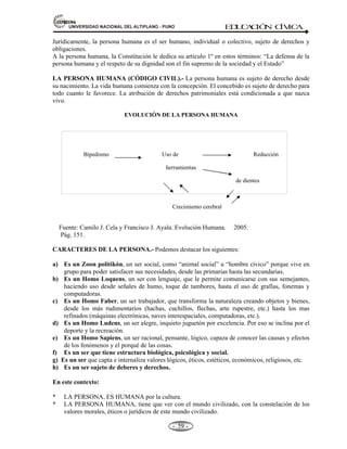 81,9(56,'$'1$,21$/'(/$/7,3/$123812 ED
U
C
A
C
IÓ
N C
ÍV
IC
A
- -

Resistencia a las frustraciones.- Las personas en sus vidas tienen intereses, aspiraciones,
expectativas, se trazan metas. Sucede que algunas veces se cumplen y otras no. En el primer caso
estamos frente a la llamada autorrealización; en el segundo caso nos enfrentamos a la llamada
frustración.
Dignidad de la persona humana.- La dignidad es una cualidad innata del hombre que lo realza y
lo engrandece frente a los demás seres vivos. La dignidad del hombre tiene su origen en la misma
naturaleza humana. Por esta cualidad la persona humana es la única fuente de valores y virtudes
morales cívicas y patrióticas.
 
