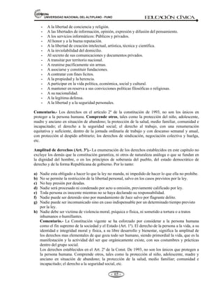 81,9(56,'$'1$,21$/'(/$/7,3/$123812 ED
U
C
A
C
IÓ
N C
ÍV
IC
A
- -
59
Jurídicamente, la persona humana es el ser humano, individual o colectivo, sujeto de derechos y
obligaciones.
A la persona humana, la Constitución le dedica su artículo 1º en estos términos: “La defensa de la
persona humana y el respeto de su dignidad son el fin supremo de la sociedad y el Estado”
LA PERSONA HUMANA (CÓDIGO CIVIL).- La persona humana es sujeto de derecho desde
su nacimiento. La vida humana comienza con la concepción. El concebido es sujeto de derecho para
todo cuanto le favorece. La atribución de derechos patrimoniales está condicionada a que nazca
vivo.
EVOLUCIÓN DE LA PERSONA HUMANA
Bipedismo Uso de Reducción
herramientas
de dientes
Crecimiento cerebral
Fuente: Camilo J. Cela y Francisco J. Ayala. Evolución Humana. 2005.
Pág. 151.
CARACTERES DE LA PERSONA.- Podemos destacar los siguientes:
a) Es un Zoon polítikón, un ser social, como “animal social” u “hombre cívico” porque vive en
grupo para poder satisfacer sus necesidades, desde las primarias hasta las secundarias.
b) Es un Homo Loquens, un ser con lenguaje, que le permite comunicarse con sus semejantes,
haciendo uso desde señales de humo, toque de tambores, hasta el uso de grafías, fonemas y
computadoras.
c) Es un Homo Faber, un ser trabajador, que transforma la naturaleza creando objetos y bienes,
desde los más rudimentarios (hachas, cuchillos, flechas, arte rupestre, etc.) hasta los mas
refinados (máquinas electrónicas, naves interespaciales, computadoras, etc.).
d) Es un Homo Ludens, un ser alegre, inquieto juguetón por excelencia. Por eso se inclina por el
deporte y la recreación.
e) Es un Homo Sapiens, un ser racional, pensante, lógico, capaza de conocer las causas y efectos
de los fenómenos y el porqué de las cosas.
f) Es un ser que tiene estructura biológica, psicológica y social.
g) Es un ser que capta e internaliza valores lógicos, éticos, estéticos, económicos, religiosos, etc.
h) Es un ser sujeto de deberes y derechos.
En este contexto:
* LA PERSONA, ES HUMANA por la cultura.
* LA PERSONA HUMANA, tiene que ver con el mundo civilizado, con la constelación de los
valores morales, éticos o jurídicos de este mundo civilizado.
 
