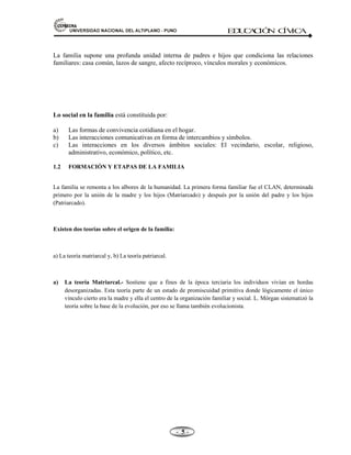 81,9(56,'$'1$,21$/'(/$/7,3/$123812 ED
U
C
A
C
IÓ
N C
ÍV
IC
A
- -

La familia supone una profunda unidad interna de padres e hijos que condiciona las relaciones
familiares: casa común, lazos de sangre, afecto recíproco, vínculos morales y económicos.
Lo social en la familia está constituida por:
a) Las formas de convivencia cotidiana en el hogar.
b) Las interacciones comunicativas en forma de intercambios y símbolos.
c) Las interacciones en los diversos ámbitos sociales: El vecindario, escolar, religioso,
administrativo, económico, político, etc.
1.2 FORMACIÓN Y ETAPAS DE LA FAMILIA
La familia se remonta a los albores de la humanidad. La primera forma familiar fue el CLAN, determinada
primero por la unión de la madre y los hijos (Matriarcado) y después por la unión del padre y los hijos
(Patriarcado).
Existen dos teorías sobre el origen de la familia:
a) La teoría matriarcal y, b) La teoría patriarcal.
a) La teoría Matriarcal.- Sostiene que a fines de la época terciaria los individuos vivían en hordas
desorganizadas. Esta teoría parte de un estado de promiscuidad primitiva donde lógicamente el único
vinculo cierto era la madre y ella el centro de la organización familiar y social. L. Mórgan sistematizó la
teoría sobre la base de la evolución, por eso se llama también evolucionista.
 