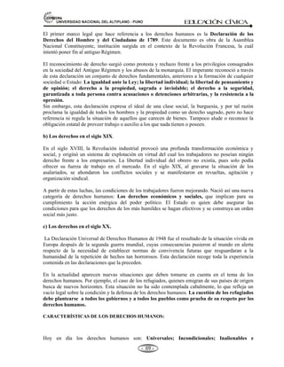 81,9(56,'$'1$,21$/'(/$/7,3/$123812 ED
U
C
A
C
IÓ
N C
ÍV
IC
A
- -
63
JERARQUÍA DE NECESIDADES POR: MASLOW
Necesidades Autorrealización
(Potencialidades)
Superiores
Estima (Reconocimiento,
valorado)
Afiliación (Relacionarse, grupo).
Necesidades Seguridad (Trabajo, orden,
Básicas estabilidad)
Fisiológica (Hambre, sed, sueño)
Nota: A veces no se puede conocer las prioridades del individuo una vez satisfecha el orden
inferior.
DEBERES Y CLASES DERECHOS DE LA PERSONAS.
a) LOS DEBERES DE LA PERSONA.- Son el conjunto de obligaciones que tiene toda persona
de cumplir y acatar las normas o leyes establecidos. Su incumplimiento origina sanción.
Ejemplo: respeto al patrimonio ajeno.
b) CLASES DE DERECHOS DE LA PERSONA.- Es el conjunto de facultades, que tienen las
personas de obrar o exigir todo lo que la ley establece. CLASES DE DERECHOS: son cuatro
(04).
1.- Derechos individuales.- Aquellos que está, asociados a la libertad y seguridad personales
(integridad física).
2.- Derechos sociales.- Aquellos que preservan o amparan la libertad de asociación y de
integración de las personas.
3.- Derechos económicos.- Aquellos que están asociados a la satisfacción de las necesidades
materiales (función de bienestar).
4.- Derechos políticos.- Aquellos que se relacionan con el ciudadano y su libertad de participar
en el ejercicio de la soberanía del Estado (participación popular).
c) SUJETO DE DERECHO.- Es aquel centro de imputación de derechos y obligaciones. Se
considera cuatro tipos de sujetos de derecho:
1.- El concebido. (La concepción da origen a la vida humana)
2.- La persona natural o física. (Se inicia con el nacimiento y concluye con la muerte).
3.- La persona jurídica. (Es un ente abstracto creado por el derecho, personas e instituciones).
4.- Las organizaciones de personas no inscritas. (Agrupación de personas susceptibles de
Derecho).
Concepto. El CONCEBIDO.- Es el ser humano antes de nacer que pese a que depende de la
madre para su subsistencia está individualizado frente al ordenamiento jurídico. Es
considerado sujeto de derecho para todo aquello en cuanto le favorece. La atribución de derechos
 