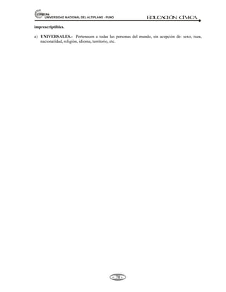 81,9(56,'$'1$,21$/'(/$/7,3/$123812 ED
U
C
A
C
IÓ
N C
ÍV
IC
A
- -
64
patrimoniales está condicionada a que nazca vivo. Si nació muerto nunca existió para el derecho, y
si hubiera bienes que se les hubiese atribuido regresan al patrimonio del cedente. La concepción da
origen a la vida humana, su interrupción es un aborto.
Concepto. ABORTO.- Es el aniquilamiento del producto de la concepción en cualquiera de los
momentos anteriores al término de la preñez ya sea por expulsión violenta o por su
destrucción en el vientre de la madre.
Etimología.- Ab =Privación; Ortus=Nacimiento. Significa privación de nacimiento
OBSERVACIÓN.- La extracción del feto muerto no es aborto.
CLASES DE ABORTO: Según el código civil.
l.- Auto-aborto.
2.- Aborto consentido.
3.- Aborto no consentido.
4.- Aborto abusivo.
5.- Aborto terapéutico o necesario.
6.- Aborto intencional.
7.- Aborto sentimental.
8.- Aborto eugenésico.
2.2.- DERECHOS FUNDAMENTALES DE LA PERSONA EN LA CONSTITUCIÓN VIGENTE:
EDUCACIÓN, CULTURA, TRABAJO, CREACIÓN INTELECTUAL, ARTÍSTICA Y CIENTÍFICA
(Artículos 1º al 3º).
La Constitución parte de la creencia en la primacía de la persona humana y en que todos los hombres, son
iguales en dignidad tienen derechos de validez universal, anteriores y superiores al Estado.
Defensa de la persona humana (Art. 1º).- La defensa de la persona humana y el respeto de su dignidad son
el fin supremo de la sociedad y del Estado.
Derechos de la persona (Art.2º).- Toda persona tiene derecho: 24 derechos y 09 especificaciones.
Resumen:
 A la vida.
 A su identidad.
 A su integridad moral y a su libre desarrollo y bienestar.
 El concebido es sujeto de derecho en todo cuanto le favorece.
 Igualdad ante la ley. Nadie puede ser discriminado por motivo de origen, raza, sexo,
idioma, religión, opinión, condición económica o de cualquiera otra índole.
 