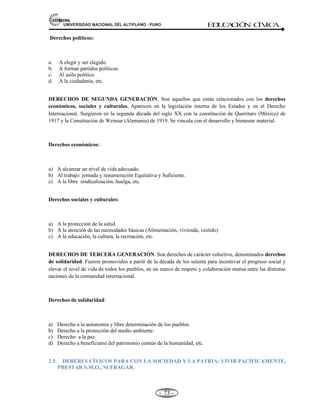81,9(56,'$'1$,21$/'(/$/7,3/$123812 ED
U
C
A
C
IÓ
N C
ÍV
IC
A
- -
67
A. EDUCACIÓN Y CULTURA. (Const. Art. 13-19).
La educación tiene como finalidad el desarrollo integral de la persona humana.
• El Estado reconoce y garantiza la libertad de enseñanza (público – privado).
• La educación: Inicial, primaria y secundaria obligatorias.
• El estado promueve la creación de Centros Educativos donde se requiera.
• Los padres de familia tienen el deber de educar a sus hijos.
• En las universidades públicas el Estado garantiza la educación gratuita a los alumnos con
rendimientos satisfactorios de condición humilde.
B. EL TRABAJO. (Const. Art. 22-29).
El trabajo es un deber y derecho. Es la base del bienestar social.
El Estado promueve el progreso social y económico:
• Igualdad de oportunidades sin discriminación.
• La jornada ordinaria de trabajo las 08 horas diarias y 48 horas semanales (lunes – sábado).
• Remuneraciones equitativa y suficiente.
• Protección del trabajador frente al despido arbitrario.
• Derecho a la huelga, libertad sindical
• Derecho a participar en las utilidades de la empresa.
Nota: La jornada laboral de 8 horas se estableció por primera vez en Francia 1789 con el tratado
del hombre y del ciudadano. Luego en 1886 en EE.UU., siglo XVIII. En el Perú, se estableció
las 8 horas de trabajo diarias el 15 de enero de 1919 con el Presidente Pardo y su posterior
formulación en las Constituciones a la fecha.
C. CREACIÓN INTELECTUAL, ARTÍSTICA Y CIENTÍFICA. (Const. Art. 02, Inciso 08.)
• El Estado propicia el acceso a la cultura y fomenta su desarrollo y difusión.
• Libertad recreación intelectual, artística técnica y científica.
• Así como a la propiedad de dichas creaciones y su producto.
• El estado propicia el acceso a la cultura y fomenta su desarrollo y difusión.
2.3.- DERECHOS DE LA PERSONA HUMANA EN LA CONSTITUCIÓN:
INFORMACIÓN, OPINIÓN, EXPRESIÓN Y DIFUSIÓN DEL PENSAMIENTO (Const.
Art. 02, Inciso 4-5-6).
Mediante las libertades de información, opinión, expresión y difusión del pensamiento, el
ciudadano pude tomar conocimiento de los asuntos que le interesan y expresar libremente su
pensamiento mediante el uso de los medios de comunicación, sin censuras, con la única limitación
de no transgredir la Ley. La suspensión o clausura de cualquier órgano de expresión o el
impedimento de que circule normalmente, constituye infracción penal.
Artículo 2º. Inciso 04.- Toda persona tiene derecho:
A las libertades de información, opinión, expresión y difusión del pensamiento mediante la palabra
oral o escrita o la imagen, por cualquier medio de comunicación social, sin previa autorización ni
 