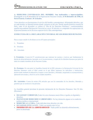 81,9(56,'$'1$,21$/'(/$/7,3/$123812 ED
U
C
A
C
IÓ
N C
ÍV
IC
A
- -
73
Derechos políticos:
a. A elegir y ser elegido.
b. A formar partidos políticos.
c. Al asilo político.
d. A la ciudadanía, etc.
DERECHOS DE SEGUNDA GENERACIÓN. Son aquellos que están relacionados con los derechos
económicos, sociales y culturales. Aparecen en la legislación interna de los Estados y en el Derecho
Internacional. Surgieron en la segunda década del siglo XX con la constitución de Querétaro (México) de
1917 y la Constitución de Weimar (Alemania) de 1919. Se vincula con el desarrollo y bienestar material.
Derechos económicos:
a) A alcanzar un nivel de vida adecuado.
b) Al trabajo: jornada y renumeración Equitativa y Suficiente.
c) A la libre sindicalización, huelga, etc.
Derechos sociales y culturales:
a) A la protección de la salud.
b) A la atención de las necesidades básicas (Alimentación, vivienda, vestido)
c) A la educación, la cultura, la recreación, etc.
DERECHOS DE TERCERA GENERACIÓN. Son derechos de carácter colectivo, denominados derechos
de solidaridad. Fueron promovidos a partir de la década de los setenta para incentivar el progreso social y
elevar el nivel de vida de todos los pueblos, en un marco de respeto y colaboración mutua entre las distintas
naciones de la comunidad internacional.
Derechos de solidaridad:
a) Derecho a la autonomía y libre determinación de los pueblos.
b) Derecho a la protección del medio ambiente.
c) Derecho a la paz.
d) Derecho a beneficiarse del patrimonio común de la humanidad, etc.
2.5. DEBERES CÍVICOS PARA CON LA SOCIEDAD Y LA PATRIA: VIVIR PACÍFICAMENTE,
PRESTAR S.M.O., SUFRAGAR.
 