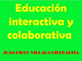 Educación
 interactiva y
 colaborativa
JUAN DIEGO VILLADA PIEDRAHITA
 