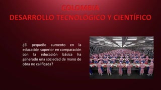 COLOMBIA
DESARROLLO TECNOLÓGICO Y CIENTÍFICO
¿El pequeño aumento en la
educación superior en comparación
con la educación básica ha
generado una sociedad de mano de
obra no calificada?
 