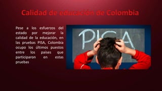 Calidad de educación de Colombia
Pese a los esfuerzos del
estado por mejorar la
calidad de la educación, en
las pruebas PISA, Colombia
ocupo los últimos puestos
entre los países que
participaron en estas
pruebas
 