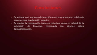 Conclusiones
- Se evidencio el aumento de inversión en al educación pero la falta de
recursos para la educación superior.
- Se mostro la comparación tanto en cobertura como en calidad de la
educación de Colombia comparada con algunos países
latinoamericanos.
 