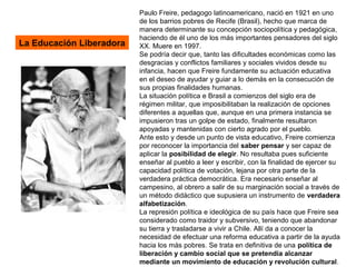 La Educación Liberadora
Paulo Freire, pedagogo latinoamericano, nació en 1921 en uno
de los barrios pobres de Recife (Brasil), hecho que marca de
manera determinante su concepción sociopolítica y pedagógica,
haciendo de él uno de los más importantes pensadores del siglo
XX. Muere en 1997.
Se podría decir que, tanto las dificultades económicas como las
desgracias y conflictos familiares y sociales vividos desde su
infancia, hacen que Freire fundamente su actuación educativa
en el deseo de ayudar y guiar a lo demás en la consecución de
sus propias finalidades humanas.
La situación política e Brasil a comienzos del siglo era de
régimen militar, que imposibilitaban la realización de opciones
diferentes a aquellas que, aunque en una primera instancia se
impusieron tras un golpe de estado, finalmente resultaron
apoyadas y mantenidas con cierto agrado por el pueblo.
Ante esto y desde un punto de vista educativo, Freire comienza
por reconocer la importancia del saber pensar y ser capaz de
aplicar la posibilidad de elegir. No resultaba pues suficiente
enseñar al pueblo a leer y escribir, con la finalidad de ejercer su
capacidad política de votación, lejana por otra parte de la
verdadera práctica democrática. Era necesario enseñar al
campesino, al obrero a salir de su marginación social a través de
un método didáctico que supusiera un instrumento de verdadera
alfabetización.
La represión política e ideológica de su país hace que Freire sea
considerado como traidor y subversivo, teniendo que abandonar
su tierra y trasladarse a vivir a Chile. Allí da a conocer la
necesidad de efectuar una reforma educativa a partir de la ayuda
hacia los más pobres. Se trata en definitiva de una política de
liberación y cambio social que se pretendía alcanzar
mediante un movimiento de educación y revolución cultural.
 