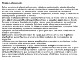 Método de alfabetización
Define su método de alfabetización como un método de concientización, a través del cual se
intenta alcanzar no sólo la cultura letrada, sino también el reconocimiento de lo que hay de único
en cada uno e nosotros. Por ello alfabetizar consiste en un intercambio de palabras que
enriquecen el pensamiento y nuestra creatividad, despertando, al mismo tiempo, la capacidad de
libertad personal que existe en el individuo.
El método de alfabetización trata de colocar al hombre frente a sí mismo y ante los demás. Tiene
como objetivo integrar al hombre oprimido dentro de la estructura social, dejando de esta
forma de formar parte de estratos dominados, y siendo capaz de participar en las condiciones
que suponen su experiencia existencia. Se trata de ayudar a la persona a conquistar el
pensamiento a través de la palabra, del diálogo entre personas dispuestas a formar parte de las
aspiraciones del pueblo y a problematizar el significado de las mismas.
a) El primer paso del método era escuchar lo que la gente decía y así saber cuales eran sus
temas de conversación.
b) El siguiente paso era la elaboración del equipo, que culminaba en una lista de palabras
significativas que configuraban el universo temático-vocabulario del medio social de los
educandos.
c) El tercer paso era plasmar en soporte visual las situaciones-palabras significativas, con los
cuadros de familias silábicas derivadas de cada palabra.
d) Por ultimo se organizaba un el grupo y se empezaba a dialogar con los educadores.
Del método surge la pedagogía del oprimido. El proceso educativo debe suprimir todo lo que la
opresión conlleva haciendo de la persona un sujeto libre y dueño se sí mismo. Esta pedagogía
conduce al hombre nuevo que, aun dejando de ser oprimido, no se constituye en opresor, sino
que se esfuerza por estudiar y alcanzar la tarea humanista e histórica de liberarse a sí mismo y
liberar a los opresores.
 