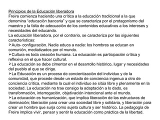 Principios de la Educación liberadora
Freire comienza haciendo una crítica a la educación tradicional a la que
denomina “educación bancaria” y que se caracteriza por el protagonismo del
maestro y la falta de adecuación de los contenidos educativos a los intereses y
necesidades del educando.
La educación liberadora, por el contrario, se caracteriza por las siguientes
características:
Auto- configuración. Nadie educa a nadie: los hombres se educan en
comunión, mediatizados por el mundo.
Cultura es toda creación humana. La educación es participación crítica y
reflexiva en el que hacer cultural.
La educación se debe cimentar en el desarrollo histórico, lugar y necesidades
del pueblo al que se dirige.
La Educación es un proceso de concientización del individuo y de la
comunidad, que procede desde un estado de conciencia ingenua a otro de
conciencia crítica, mediante la cual el individuo se sitúa libre y plenamente en la
sociedad. La educación no trae consigo la adaptación a lo dado, es
transformación, interrogación, objetivación intencional ante el mundo.
La educación es humanización, que implica liberación de las estructuras de
dominación; liberación para crear una sociedad libre y solidaria, y liberación para
crear un hombre que surja como sujeto cultura y ser histórico. La pedagogía de
Freire implica vivir, pensar y sentir la educación como práctica de la libertad.
 