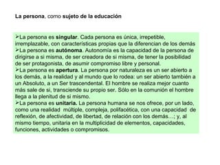 La persona, como sujeto de la educación
La persona es singular. Cada persona es única, irrepetible,
irremplazable, con características propias que la diferencian de los demás
La persona es autónoma. Autonomía es la capacidad de la persona de
dirigirse a si misma, de ser creadora de si misma, de tener la posibilidad
de ser protagonista, de asumir compromiso libre y personal.
La persona es apertura. La persona por naturaleza es un ser abierto a
los demás, a la realidad y al mundo que lo rodea: un ser abierto también a
un Absoluto, a un Ser trascendental. El hombre se realiza mejor cuanto
más sale de si, transciende su propio ser. Sólo en la comunión el hombre
llega a la plenitud de si mismo.
La persona es unitaria. La persona humana se nos ofrece, por un lado,
como una realidad múltiple, compleja, polifacética, con una capacidad de
reflexión, de afectividad, de libertad, de relación con los demás…; y, al
mismo tiempo, unitaria en la multiplicidad de elementos, capacidades,
funciones, actividades o compromisos.
 