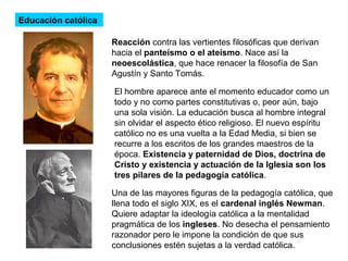 Educación católica
Reacción contra las vertientes filosóficas que derivan
hacia el panteísmo o el ateísmo. Nace así la
neoescolástica, que hace renacer la filosofía de San
Agustín y Santo Tomás.
El hombre aparece ante el momento educador como un
todo y no como partes constitutivas o, peor aún, bajo
una sola visión. La educación busca al hombre integral
sin olvidar el aspecto ético religioso. El nuevo espíritu
católico no es una vuelta a la Edad Media, si bien se
recurre a los escritos de los grandes maestros de la
época. Existencia y paternidad de Dios, doctrina de
Cristo y existencia y actuación de la Iglesia son los
tres pilares de la pedagogía católica.
Una de las mayores figuras de la pedagogía católica, que
llena todo el siglo XIX, es el cardenal inglés Newman.
Quiere adaptar la ideología católica a la mentalidad
pragmática de los ingleses. No desecha el pensamiento
razonador pero le impone la condición de que sus
conclusiones estén sujetas a la verdad católica.
 