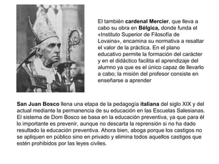 El también cardenal Mercier, que lleva a
cabo su obra en Bélgica, donde funda el
«Instituto Superior de Filosofía de
Lovaina», encamina su normativa a resaltar
el valor de la práctica. En el plano
educativo permite la formación del carácter
y en el didáctico facilita el aprendizaje del
alumno ya que es el único capaz de llevarlo
a cabo; la misión del profesor consiste en
enseñarse a aprender
San Juan Bosco llena una etapa de la pedagogía italiana del siglo XIX y del
actual mediante la permanencia de su educación en las Escuelas Salesianas.
El sistema de Dom Bosco se basa en la educación preventiva, ya que para él
lo importante es prevenir, aunque no descarta la reprensión si no ha dado
resultado la educación preventiva. Ahora bien, aboga porque los castigos no
se apliquen en público sino en privado y elimina todos aquellos castigos que
estén prohibidos por las leyes civiles.
 