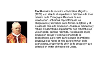 Pío XI escribe la encíclica «Divini illius Magistri»
(1929) y en ella da el espaldarazo definitivo a la línea
católica de la Pedagogía. Después de una
introducción, soluciona el problema de las
obligaciones y derechos de la familia, la Iglesia y el
Estado de cara a la educación. Analiza al educando y
rebate el naturalismo al proclamar que el hombre es
un ser caído, aunque redimido. No pasa por alto la
educación sexual y termina rechazando la
coeducación. La tercera parte estudia el ambiente
educativo que rodea al niño para terminar, en la
cuarta parte, proponiendo el fin de la educación que
consiste en imitar el modelo de Cristo.
 