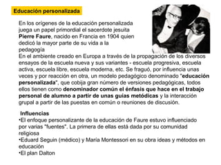Educación personalizada
En los orígenes de la educación personalizada
juega un papel primordial el sacerdote jesuita
Pierre Faure, nacido en Francia en 1904 quien
dedicó la mayor parte de su vida a la
pedagogía
En el ambiente creado en Europa a través de la propagación de los diversos
ensayos de la escuela nueva y sus variantes - escuela progresiva, escuela
activa, escuela libre, escuela moderna, etc. Se fraguó, por influencia unas
veces y por reacción en otra, un modelo pedagógico denominado "educación
personalizada", que cobija gran número de versiones pedagógicas, todos
ellos tienen como denominador común el énfasis que hace en el trabajo
personal de alumno a partir de unas guías metódicas y la interacción
grupal a partir de las puestas en común o reuniones de discusión.
Influencias
•El enfoque personalizante de la educación de Faure estuvo influenciado
por varias "fuentes". La primera de ellas está dada por su comunidad
religiosa
•Eduard Seguin (médico) y María Montessori en su obra ideas y métodos en
educación
•El plan Dalton
 