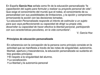 En España García Hoz señala como fin de la educación personalizada "la
capacitación del sujeto para formular y realizar su proyecto personal de vida”.
Que exige el conocimiento del mundo que el rodea, el conocimiento de su
personalidad con sus posibilidades de limitaciones, y la opción y compromiso
armonizando la acción con las decisiones tomadas.
“La educación Personalizada responde al intento de estimular a un sujeto
para que vaya perfeccionando su capacidad de dirigir su propia vida,
desarrollar su capacidad de hacer efectiva la libertad personal, participando
con sus características peculiares, en la vida comunitaria”.
V. García Hoz
Principios de educación personalizada
En coherencia con la concepción de la persona como principio consiste en la
actividad que se manifiesta a través de las notas de singularidad, autonomía,
libertad, apertura y trascendencia, la educación personalizada se sustenta en
tres grandes principios:
El respeto a la singularidad del alumno.
La socialización.
La libertad y la autonomía personal
 