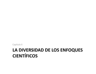 LA DIVERSIDAD DE LOS ENFOQUES 
CIENTÍFICOS 
Capítulo II 
 