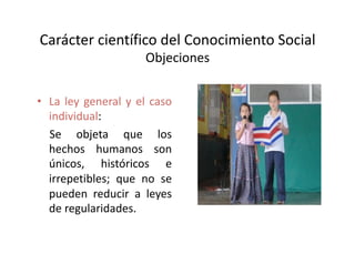 Carácter científico del Conocimiento Social 
Objeciones 
•  La ley general y el caso 
individual: 
  Se   objeta   que   los 
hechos   humanos   son 
únicos,   históricos   e 
irrepetibles; que no se 
pueden reducir a leyes 
de regularidades. 
 