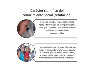 Carácter científico del  
conocimiento social (refutación) 
Se debe estudiar imparcialmente la 
realidad sin forzar las interpretaciones 
para que “cuadren” con valoraciones y 
preferencias normativas 
preconcebidas. 
Las ciencias humanas y sociales tienen 
todas el propósito profundo de ayudar 
al hombre y la sociedad a vivir mejor, 
a tomar mejores decisiones basadas 
en una racionalidad mejor informada. 
 