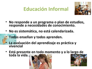 Educación Informal

• No responde a un programa o plan de estudios,
  responde a necesidades de conocimiento.
• No es sistemática, no está calendarizada.
• Todos enseñan y todos aprenden.
• La evaluación del aprendizaje es práctica y
  vivencial
• Está presente en todo momento y a lo largo de
  toda la vida.
 