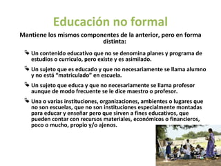 Educación no formal
Mantiene los mismos componentes de la anterior, pero en forma
                          distinta:
  Un contenido educativo que no se denomina planes y programa de
   estudios o curriculo, pero existe y es asimilado.
  Un sujeto que es educado y que no necesariamente se llama alumno
   y no está “matriculado” en escuela.
  Un sujeto que educa y que no necesariamente se llama profesor
   aunque de modo frecuente se le dice maestro o profesor.
  Una o varias instituciones, organizaciones, ambientes o lugares que
   no son escuelas, que no son instituciones especialmente montadas
   para educar y enseñar pero que sirven a fines educativos, que
   pueden contar con recursos materiales, económicos o financieros,
   poco o mucho, propio y/o ajenos.
 