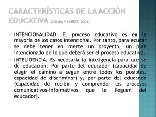  INTENCIONALIDAD: El proceso educativo es en la
mayoría de los casos intencional. Por tanto, para educar
se debe tener en mente un proyecto, un plan
intencionado de lo que deberá ser el proceso educativo.
 INTELIGENCIA: Es necesaria la inteligencia para que se
dé educación: Por parte del educador (capacidad de
elegir el camino a seguir entre todos los posibles,
capacidad de discriminar) y, por parte del educando
(capacidad de recibir y comprender los procesos
comunicativos-informativos que le lleguen del
educador).
 