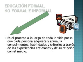  Es el proceso a lo largo de toda la vida por el
que cada persona adquiere y acumula
conocimientos, habilidades y criterios a través
de las experiencias cotidianas y de su relación
con el medio.
 