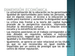  La universalización de la educación no ha garantizado la
igualdad de oportunidades para todas las personas, sino
que en algunos casos, el acceso a la educación se ha
usado para mantener y aumentar la desigualdad social.
 La crítica más frontal a la teoría del capital humano
procede de la perspectiva marxista, interesada en
estudiar la desventaja cultural y la relación entre la
escuela y la estratificación social.
 Las mejores posiciones en el trabajo corresponden a los
más dotados en requisitos sociales e instrucción
(meritocracia), negando que la educación posibilite la
igualdad y la movilidad social.
 Igualmente, se aprecia un valor relacional en los títulos,
ya que no son reconocidos en igual medida los
impartidos por un centro de prestigio que los de otro
centro de menor reputación.
 