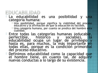  La educabilidad es una posibilidad y una
categoría humana:
 Una posibilidad, porque significa la viabilidad del proceso
educativo y la afirmación de que la educación es factible,
 Una categoría humana, por cuanto se predica del hombre esta
cualidad.
 Entre todas las categorías humanas (educable,
perfectible, histórico y sociable), la
educabilidad ocupa un lugar de privilegio y
hasta es, para muchos, la más importante en
todas ellas, porque es la condición primordial
del proceso educativo.
 Definimos educabilidad como la capacidad que
el hombre tiene, en cuanto tal, de adquirir
nuevas conductas a lo largo de su existencia.
 
