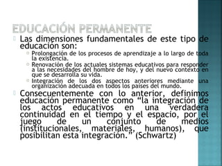  Las dimensiones fundamentales de este tipo de
educación son:
 Prolongación de los procesos de aprendizaje a lo largo de toda
la existencia.
 Renovación de los actuales sistemas educativos para responder
a las necesidades del hombre de hoy, y del nuevo contexto en
que se desarrolla su vida.
 Integración de los dos aspectos anteriores mediante una
organización adecuada en todos los países del mundo.
 Consecuentemente con lo anterior, definimos
educación permanente como “la integración de
los actos educativos en una verdadera
continuidad en el tiempo y el espacio, por el
juego de un conjunto de medios
(institucionales, materiales, humanos), que
posibilitan esta integración.” (Schwartz)
 