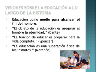  Educación como medio para alcanzar el
fin del hombre:
 “El objeto de la educación es asegurar al
hombre la eternidad.” (Dante)
 “La función de educar es preparar para la
vida completa.” (Spencer)
 “La educación es una superación ética de
los instintos.” (Marañón)
 