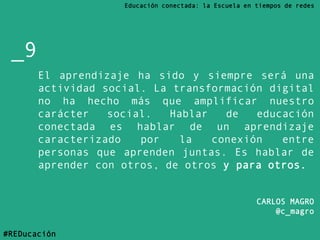 El aprendizaje ha sido y siempre será una
actividad social. La transformación digital
no ha hecho más que amplificar nuestro
carácter social. Hablar de educación
conectada es hablar de un aprendizaje
caracterizado por la conexión entre
personas que aprenden juntas. Es hablar de
aprender con otros, de otros y para otros.
CARLOS MAGRO
@c_magro
_9
Educación conectada: la Escuela en tiempos de redes
#REDucación
 