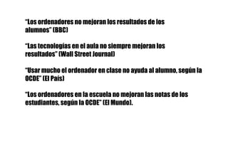 “Los ordenadores no mejoran los resultados de los
alumnos” (BBC)
“Las tecnologías en el aula no siempre mejoran los
resultados” (Wall Street Journal)
“Usar mucho el ordenador en clase no ayuda al alumno, según la
OCDE” (El País)
“Los ordenadores en la escuela no mejoran las notas de los
estudiantes, según la OCDE” (El Mundo).
 