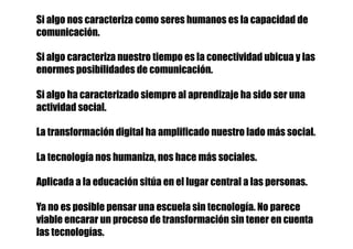 Si algo nos caracteriza como seres humanos es la capacidad de
comunicación.
Si algo caracteriza nuestro tiempo es la conectividad ubicua y las
enormes posibilidades de comunicación.
Si algo ha caracterizado siempre al aprendizaje ha sido ser una
actividad social.
La transformación digital ha amplificado nuestro lado más social.
La tecnología nos humaniza, nos hace más sociales.
Aplicada a la educación sitúa en el lugar central a las personas.
Ya no es posible pensar una escuela sin tecnología. No parece
viable encarar un proceso de transformación sin tener en cuenta
las tecnologías.
 