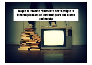 Lo que el informe realmente decía es que la
tecnología no es un sustituto para una buena
pedagogía.
 