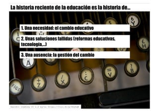 1. Una necesidad: el cambio educativo
2. Unas soluciones fallidas (reformas educativas,
tecnología,…)
3. Una ausencia: la gestión del cambio
Garrett Coakley CC 2.0 by-nc https://flic.kr/p/6GykqW
La historia reciente de la educación es la historia de…
 