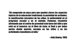 “He exagerado un poco para que queden claros los aspectos
tópicos de la educación tradicional: la pasividad de actitudes,
la masificación mecánica de los niños, la uniformidad en el
programa escolar y en el método. Podemos resumirlo
afirmando que el centro de gravedad está fuera del niño y que
está en el maestro, en el libro de texto, al final y por todas
partes donde queráis, excepto en los niños y en las
actividades inmediatas al niño.”
--John Dewey. 1905
 