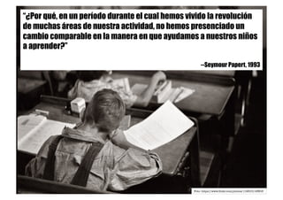 “¿Por qué, en un período durante el cual hemos vivido la revolución
de muchas áreas de nuestra actividad, no hemos presenciado un
cambio comparable en la manera en que ayudamos a nuestros niños
a aprender?”
--Seymour Papert, 1993
Foto: https://www.ﬂickr.com/photos/11961511@N03
 