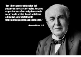 ©
“Los libros pronto serán algo del
pasado en nuestras escuelas. Hoy, nos
es posible enseñar cualquier materia
recurriendo al cine. Nuestro sistema
educativo estará totalmente
transformado en menos de diez años.”
--Thomas Edison. 1913
 
