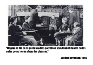 “Llegará el día en el que las radios portátiles será tan habituales en las
aulas como lo son ahora las pizarras.”
--William Levenson, 1945
 